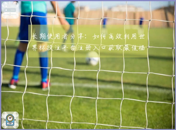长期使用者分享：如何高效利用世界杯投注平台注册入口获取最佳福利信息